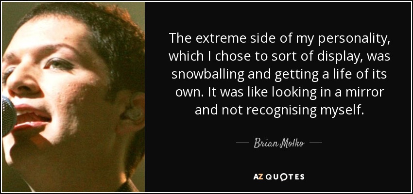 The extreme side of my personality, which I chose to sort of display, was snowballing and getting a life of its own. It was like looking in a mirror and not recognising myself. - Brian Molko