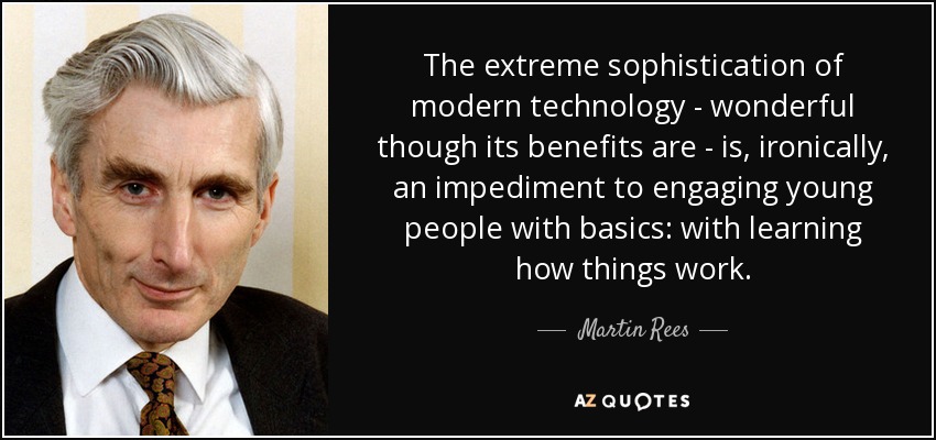 The extreme sophistication of modern technology - wonderful though its benefits are - is, ironically, an impediment to engaging young people with basics: with learning how things work. - Martin Rees