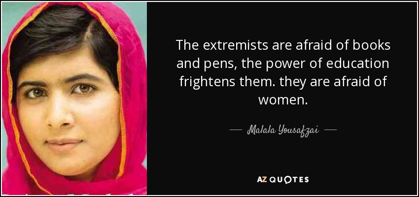 The extremists are afraid of books and pens, the power of education frightens them. they are afraid of women. - Malala Yousafzai