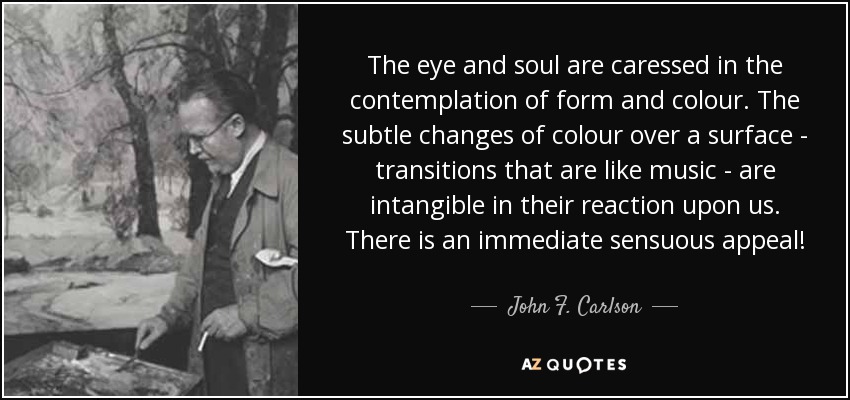 The eye and soul are caressed in the contemplation of form and colour. The subtle changes of colour over a surface - transitions that are like music - are intangible in their reaction upon us. There is an immediate sensuous appeal! - John F. Carlson