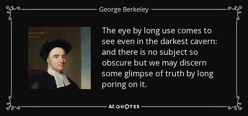 The eye by long use comes to see even in the darkest cavern: and there is no subject so obscure but we may discern some glimpse of truth by long poring on it. - George Berkeley