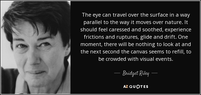 The eye can travel over the surface in a way parallel to the way it moves over nature. It should feel caressed and soothed, experience frictions and ruptures, glide and drift. One moment, there will be nothing to look at and the next second the canvas seems to refill, to be crowded with visual events. - Bridget Riley