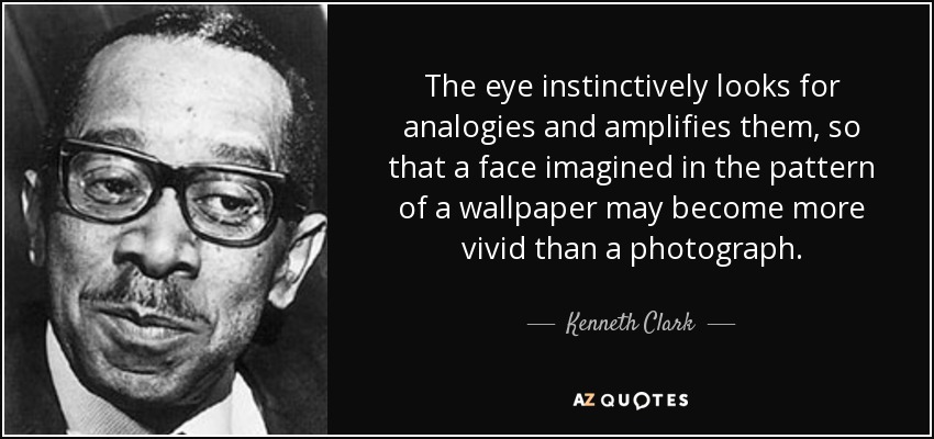 The eye instinctively looks for analogies and amplifies them, so that a face imagined in the pattern of a wallpaper may become more vivid than a photograph. - Kenneth Clark