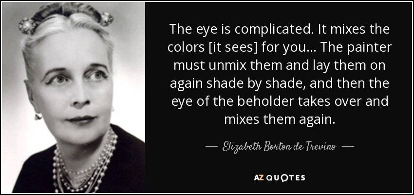 The eye is complicated. It mixes the colors [it sees] for you ... The painter must unmix them and lay them on again shade by shade, and then the eye of the beholder takes over and mixes them again. - Elizabeth Borton de Trevino