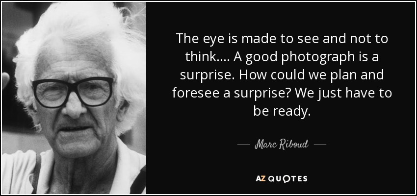The eye is made to see and not to think.... A good photograph is a surprise. How could we plan and foresee a surprise? We just have to be ready. - Marc Riboud