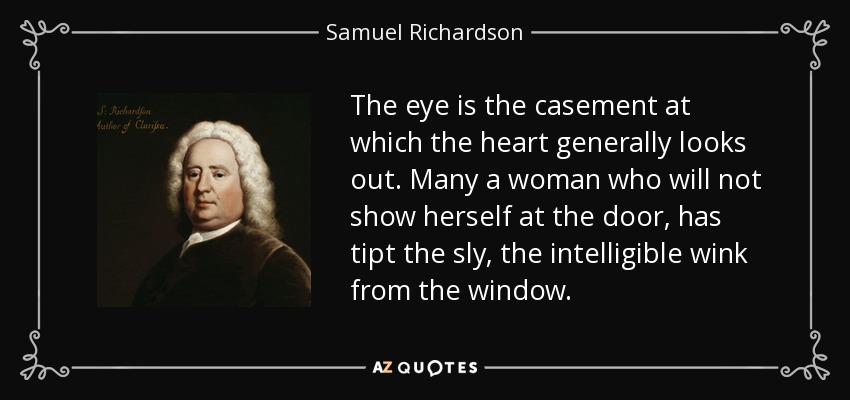 The eye is the casement at which the heart generally looks out. Many a woman who will not show herself at the door, has tipt the sly, the intelligible wink from the window. - Samuel Richardson