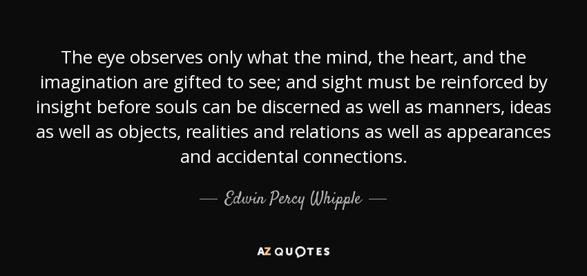 The eye observes only what the mind, the heart, and the imagination are gifted to see; and sight must be reinforced by insight before souls can be discerned as well as manners, ideas as well as objects, realities and relations as well as appearances and accidental connections. - Edwin Percy Whipple