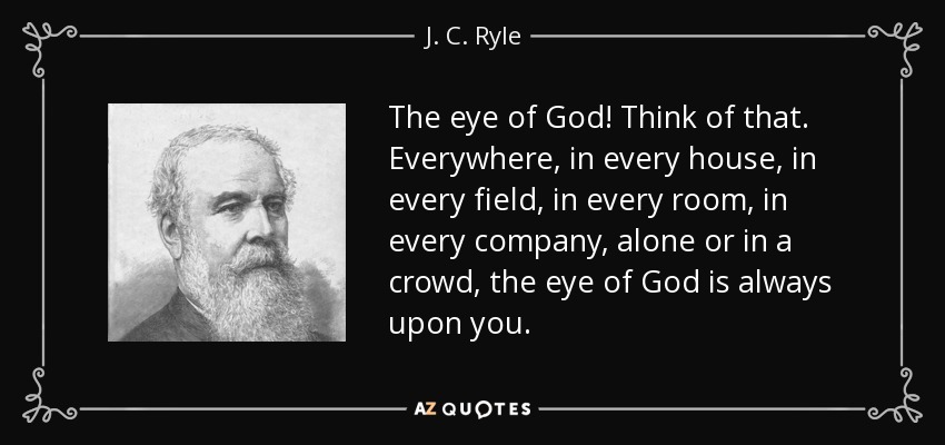 The eye of God! Think of that. Everywhere, in every house, in every field, in every room, in every company, alone or in a crowd, the eye of God is always upon you. - J. C. Ryle