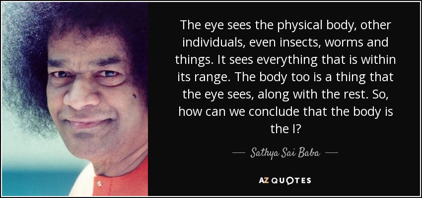 The eye sees the physical body, other individuals, even insects, worms and things. It sees everything that is within its range. The body too is a thing that the eye sees, along with the rest. So, how can we conclude that the body is the I? - Sathya Sai Baba