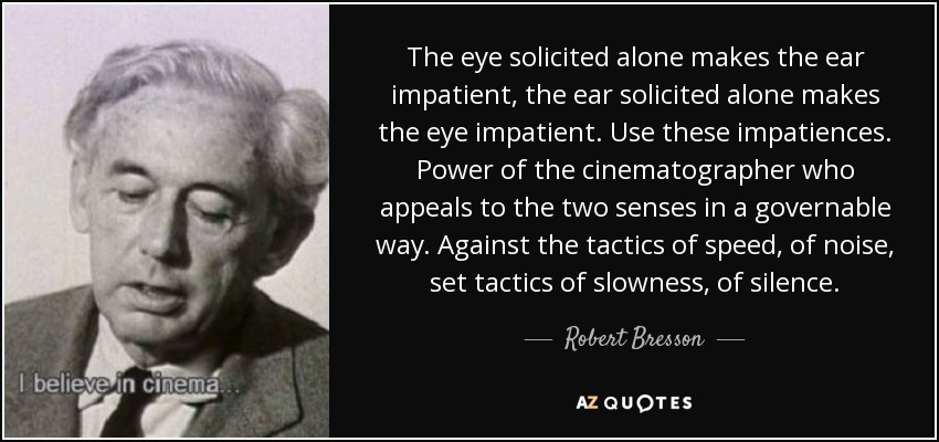 The eye solicited alone makes the ear impatient, the ear solicited alone makes the eye impatient. Use these impatiences. Power of the cinematographer who appeals to the two senses in a governable way. Against the tactics of speed, of noise, set tactics of slowness, of silence. - Robert Bresson