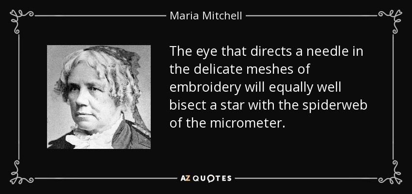 The eye that directs a needle in the delicate meshes of embroidery will equally well bisect a star with the spiderweb of the micrometer. - Maria Mitchell