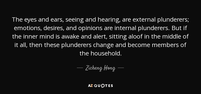The eyes and ears, seeing and hearing, are external plunderers; emotions, desires, and opinions are internal plunderers. But if the inner mind is awake and alert, sitting aloof in the middle of it all, then these plunderers change and become members of the household. - Zicheng Hong