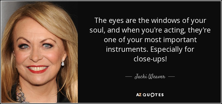 The eyes are the windows of your soul, and when you're acting, they're one of your most important instruments. Especially for close-ups! - Jacki Weaver