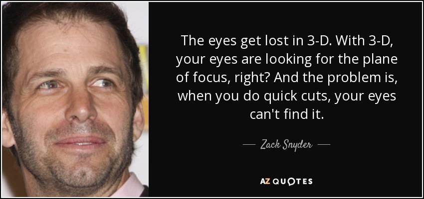 The eyes get lost in 3-D. With 3-D, your eyes are looking for the plane of focus, right? And the problem is, when you do quick cuts, your eyes can't find it. - Zack Snyder