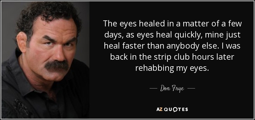 The eyes healed in a matter of a few days, as eyes heal quickly, mine just heal faster than anybody else. I was back in the strip club hours later rehabbing my eyes. - Don Frye
