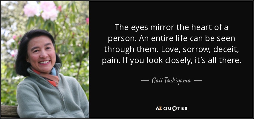 The eyes mirror the heart of a person. An entire life can be seen through them. Love, sorrow, deceit, pain. If you look closely, it’s all there. - Gail Tsukiyama