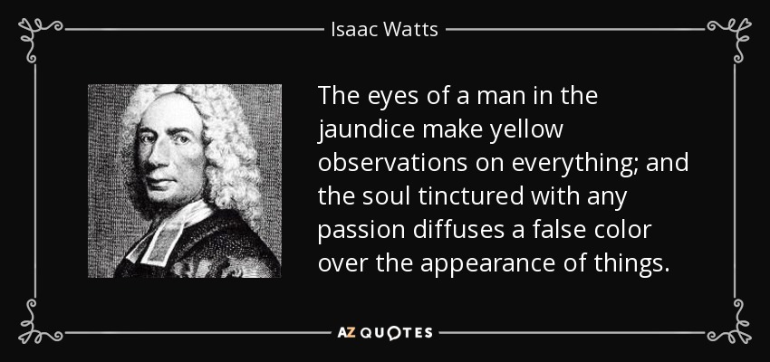 The eyes of a man in the jaundice make yellow observations on everything; and the soul tinctured with any passion diffuses a false color over the appearance of things. - Isaac Watts