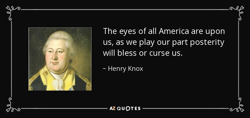 The eyes of all America are upon us, as we play our part posterity will bless or curse us. - Henry Knox