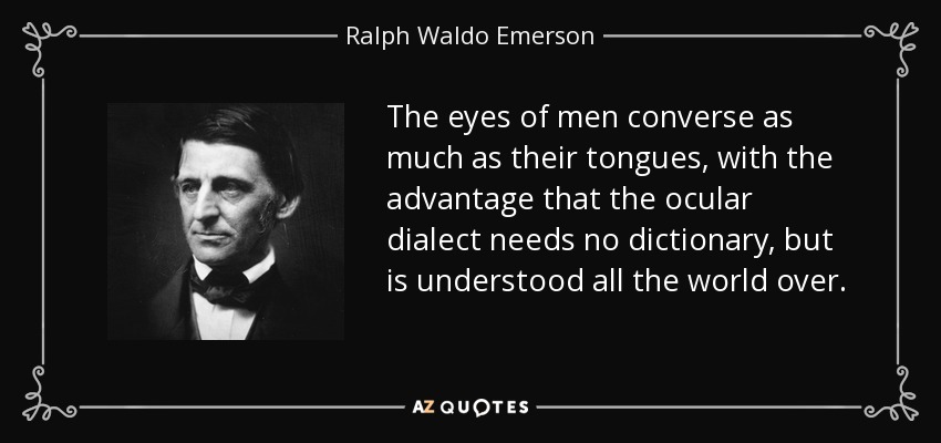 The eyes of men converse as much as their tongues, with the advantage that the ocular dialect needs no dictionary, but is understood all the world over. - Ralph Waldo Emerson