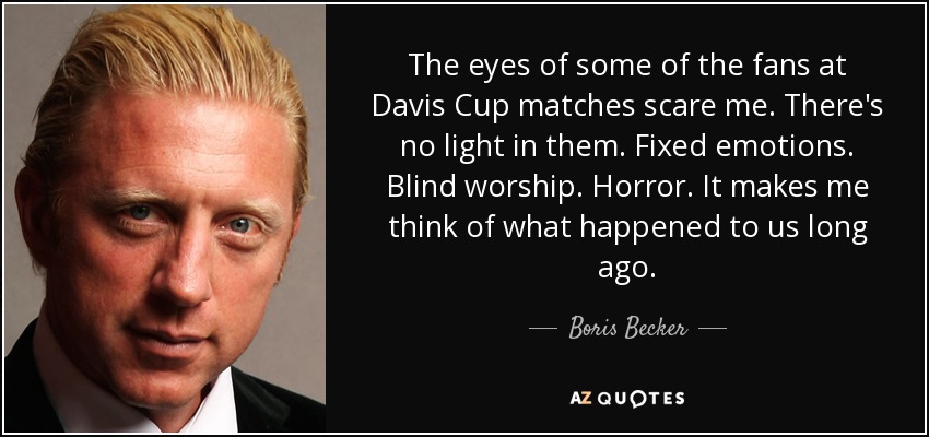 The eyes of some of the fans at Davis Cup matches scare me. There's no light in them. Fixed emotions. Blind worship. Horror. It makes me think of what happened to us long ago. - Boris Becker
