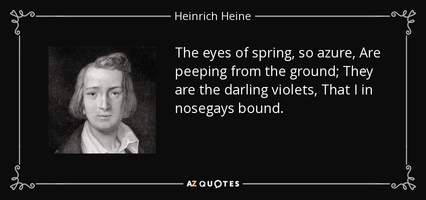 The eyes of spring, so azure, Are peeping from the ground; They are the darling violets, That I in nosegays bound. - Heinrich Heine