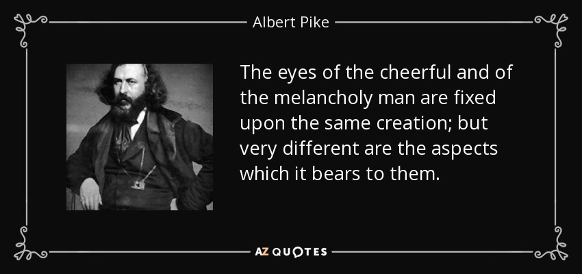 The eyes of the cheerful and of the melancholy man are fixed upon the same creation; but very different are the aspects which it bears to them. - Albert Pike