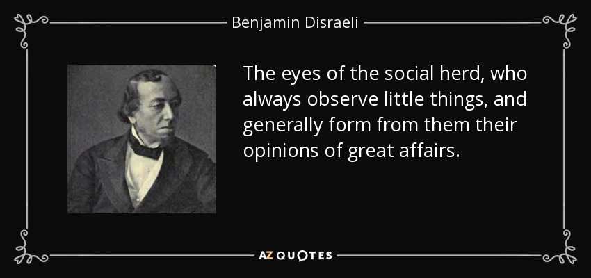 The eyes of the social herd, who always observe little things, and generally form from them their opinions of great affairs. - Benjamin Disraeli