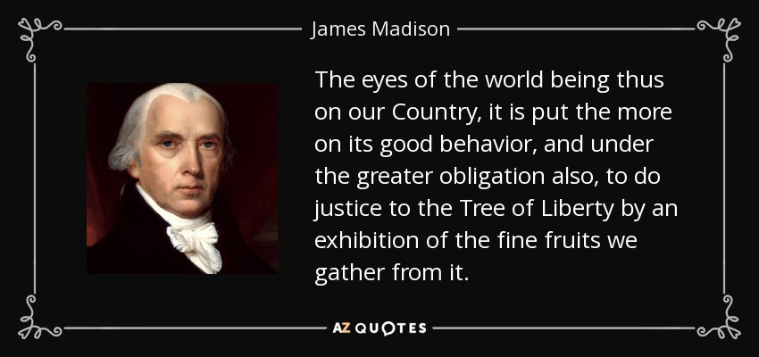 The eyes of the world being thus on our Country, it is put the more on its good behavior, and under the greater obligation also, to do justice to the Tree of Liberty by an exhibition of the fine fruits we gather from it. - James Madison