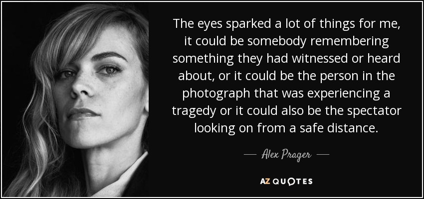 The eyes sparked a lot of things for me, it could be somebody remembering something they had witnessed or heard about, or it could be the person in the photograph that was experiencing a tragedy or it could also be the spectator looking on from a safe distance. - Alex Prager