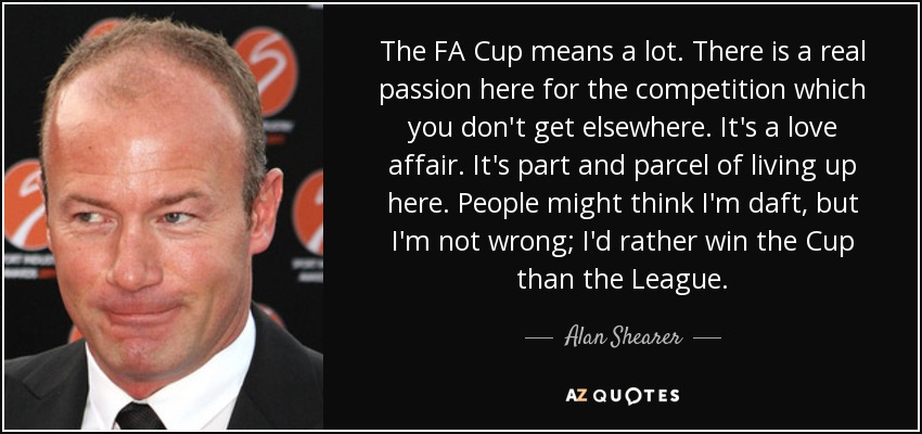 The FA Cup means a lot. There is a real passion here for the competition which you don't get elsewhere. It's a love affair. It's part and parcel of living up here. People might think I'm daft, but I'm not wrong; I'd rather win the Cup than the League. - Alan Shearer