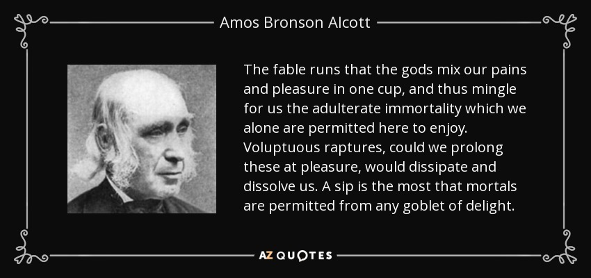 The fable runs that the gods mix our pains and pleasure in one cup, and thus mingle for us the adulterate immortality which we alone are permitted here to enjoy. Voluptuous raptures, could we prolong these at pleasure, would dissipate and dissolve us. A sip is the most that mortals are permitted from any goblet of delight. - Amos Bronson Alcott