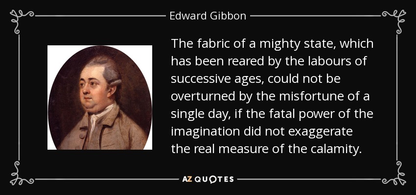 The fabric of a mighty state, which has been reared by the labours of successive ages, could not be overturned by the misfortune of a single day, if the fatal power of the imagination did not exaggerate the real measure of the calamity. - Edward Gibbon