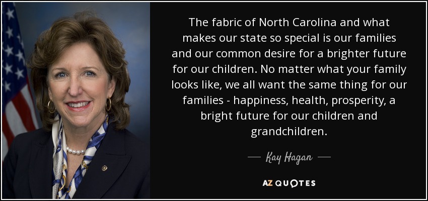 The fabric of North Carolina and what makes our state so special is our families and our common desire for a brighter future for our children. No matter what your family looks like, we all want the same thing for our families - happiness, health, prosperity, a bright future for our children and grandchildren. - Kay Hagan