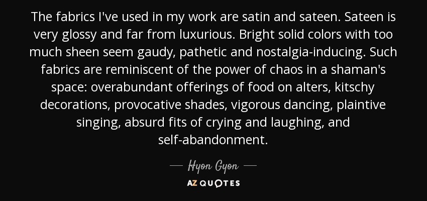 The fabrics I've used in my work are satin and sateen. Sateen is very glossy and far from luxurious. Bright solid colors with too much sheen seem gaudy, pathetic and nostalgia-inducing. Such fabrics are reminiscent of the power of chaos in a shaman's space: overabundant offerings of food on alters, kitschy decorations, provocative shades, vigorous dancing, plaintive singing, absurd fits of crying and laughing, and self-abandonment. - Hyon Gyon