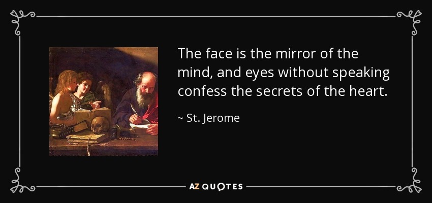 The face is the mirror of the mind, and eyes without speaking confess the secrets of the heart. - St. Jerome