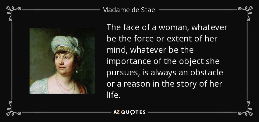 The face of a woman, whatever be the force or extent of her mind, whatever be the importance of the object she pursues, is always an obstacle or a reason in the story of her life. - Madame de Stael