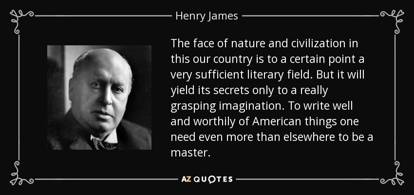 The face of nature and civilization in this our country is to a certain point a very sufficient literary field. But it will yield its secrets only to a really grasping imagination. To write well and worthily of American things one need even more than elsewhere to be a master. - Henry James