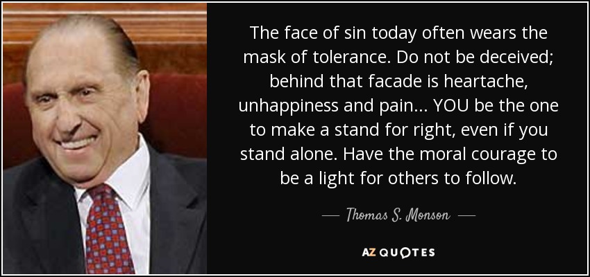 The face of sin today often wears the mask of tolerance. Do not be deceived; behind that facade is heartache, unhappiness and pain. .. YOU be the one to make a stand for right, even if you stand alone. Have the moral courage to be a light for others to follow. - Thomas S. Monson