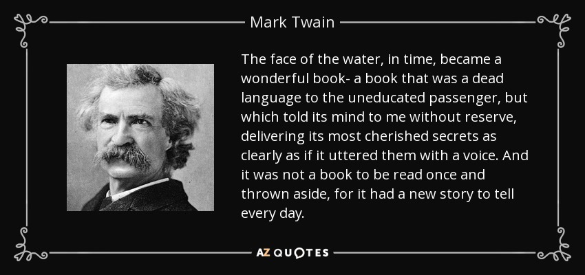 The face of the water, in time, became a wonderful book- a book that was a dead language to the uneducated passenger, but which told its mind to me without reserve, delivering its most cherished secrets as clearly as if it uttered them with a voice. And it was not a book to be read once and thrown aside, for it had a new story to tell every day. - Mark Twain