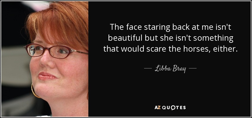 The face staring back at me isn't beautiful but she isn't something that would scare the horses, either. - Libba Bray