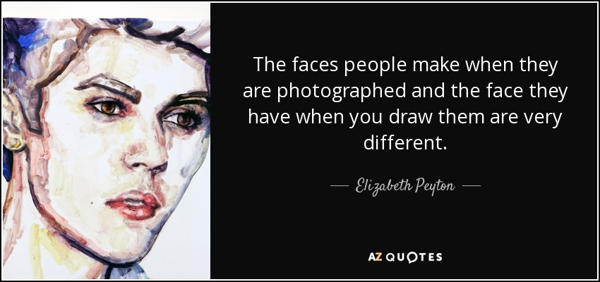 The faces people make when they are photographed and the face they have when you draw them are very different. - Elizabeth Peyton
