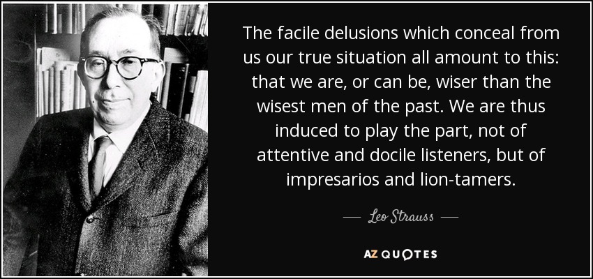 The facile delusions which conceal from us our true situation all amount to this: that we are, or can be, wiser than the wisest men of the past. We are thus induced to play the part, not of attentive and docile listeners, but of impresarios and lion-tamers. - Leo Strauss