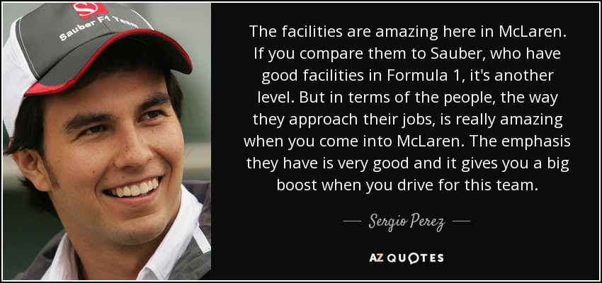 The facilities are amazing here in McLaren. If you compare them to Sauber, who have good facilities in Formula 1, it's another level. But in terms of the people, the way they approach their jobs, is really amazing when you come into McLaren. The emphasis they have is very good and it gives you a big boost when you drive for this team. - Sergio Perez