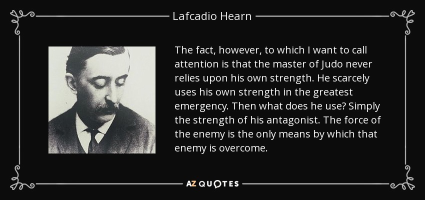 The fact, however, to which I want to call attention is that the master of Judo never relies upon his own strength. He scarcely uses his own strength in the greatest emergency. Then what does he use? Simply the strength of his antagonist. The force of the enemy is the only means by which that enemy is overcome. - Lafcadio Hearn