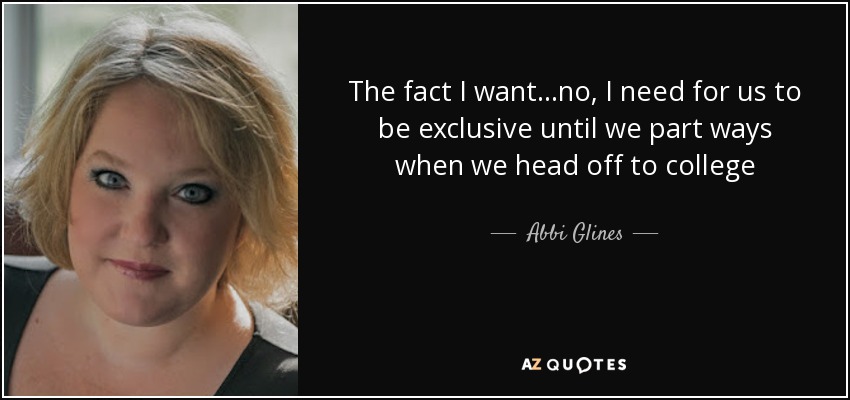 The fact I want...no, I need for us to be exclusive until we part ways when we head off to college - Abbi Glines
