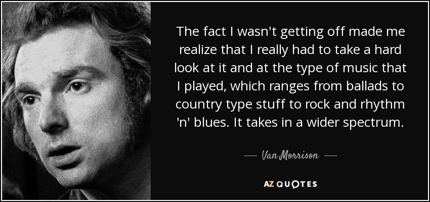 The fact I wasn't getting off made me realize that I really had to take a hard look at it and at the type of music that I played, which ranges from ballads to country type stuff to rock and rhythm 'n' blues. It takes in a wider spectrum. - Van Morrison