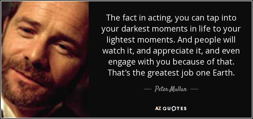 The fact in acting, you can tap into your darkest moments in life to your lightest moments. And people will watch it, and appreciate it, and even engage with you because of that. That's the greatest job one Earth. - Peter Mullan