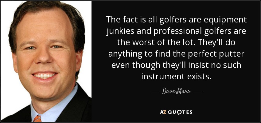The fact is all golfers are equipment junkies and professional golfers are the worst of the lot. They'll do anything to find the perfect putter even though they'll insist no such instrument exists. - Dave Marr