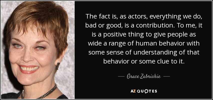 The fact is, as actors, everything we do, bad or good, is a contribution. To me, it is a positive thing to give people as wide a range of human behavior with some sense of understanding of that behavior or some clue to it. - Grace Zabriskie