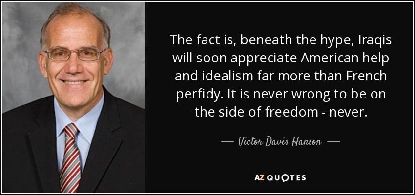The fact is, beneath the hype, Iraqis will soon appreciate American help and idealism far more than French perfidy. It is never wrong to be on the side of freedom - never. - Victor Davis Hanson
